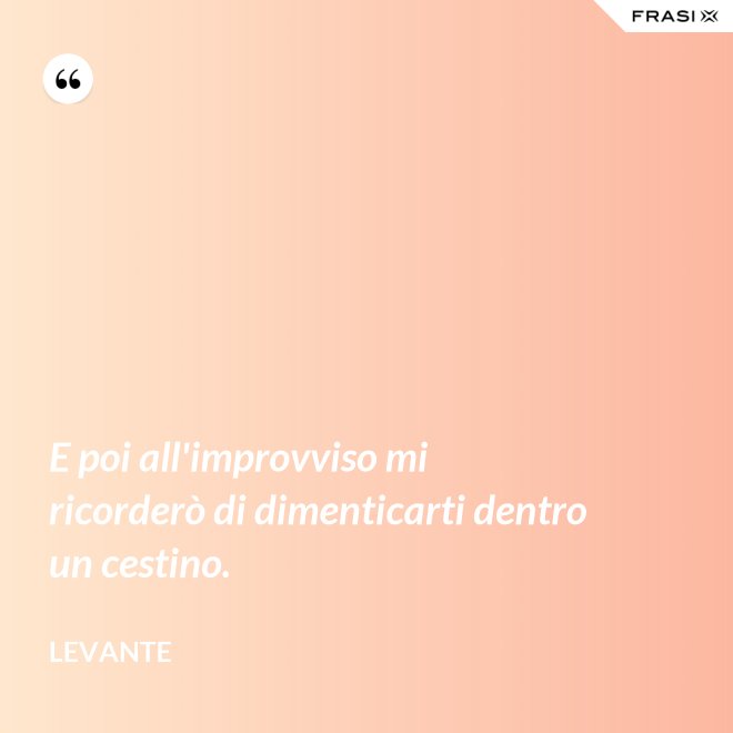 E poi all'improvviso mi ricorderò di dimenticarti dentro un cestino. - Levante