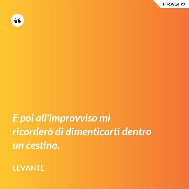 E poi all'improvviso mi ricorderò di dimenticarti dentro un cestino. - Levante
