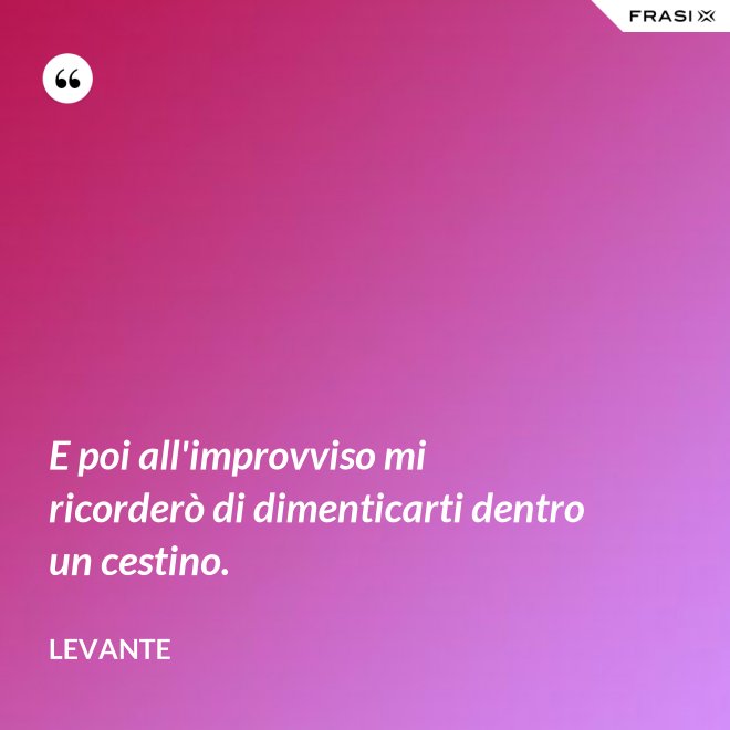 E poi all'improvviso mi ricorderò di dimenticarti dentro un cestino. - Levante