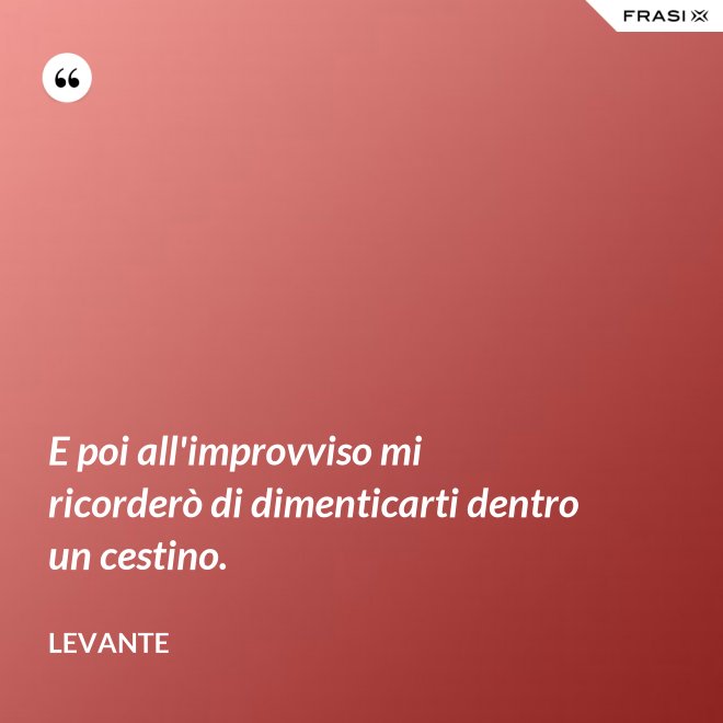E poi all'improvviso mi ricorderò di dimenticarti dentro un cestino. - Levante