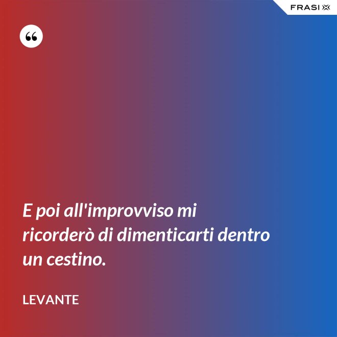 E poi all'improvviso mi ricorderò di dimenticarti dentro un cestino. - Levante