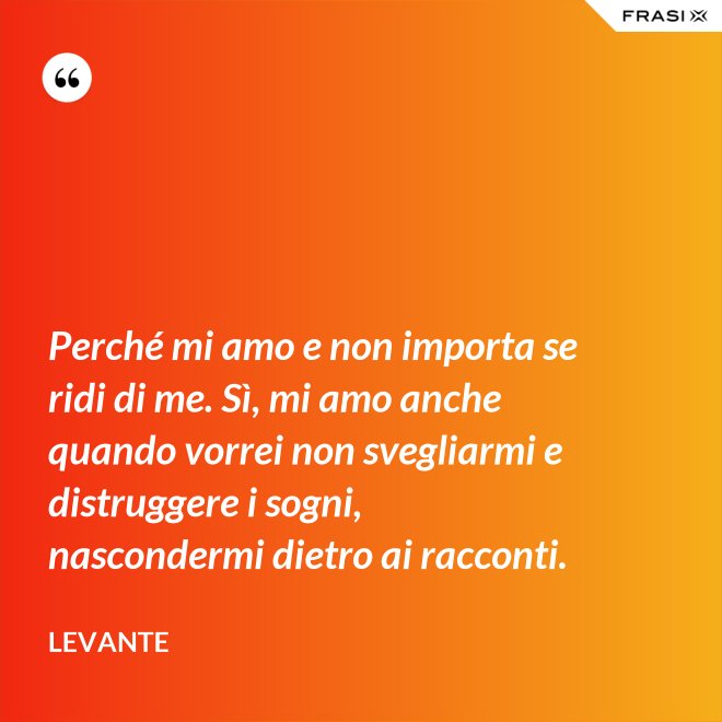 Perché mi amo e non importa se ridi di me. Sì, mi amo anche quando vorrei non svegliarmi e distruggere i sogni, nascondermi dietro ai racconti. - Levante