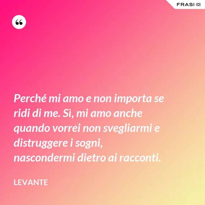 Perché mi amo e non importa se ridi di me. Sì, mi amo anche quando vorrei non svegliarmi e distruggere i sogni, nascondermi dietro ai racconti. - Levante