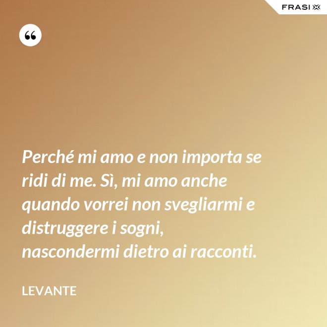 Perché mi amo e non importa se ridi di me. Sì, mi amo anche quando vorrei non svegliarmi e distruggere i sogni, nascondermi dietro ai racconti. - Levante
