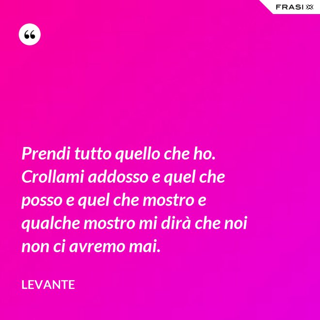 Prendi tutto quello che ho. Crollami addosso e quel che posso e quel che mostro e qualche mostro mi dirà che noi non ci avremo mai. - Levante