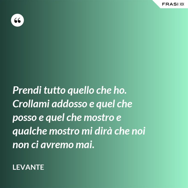 Prendi tutto quello che ho. Crollami addosso e quel che posso e quel che mostro e qualche mostro mi dirà che noi non ci avremo mai. - Levante