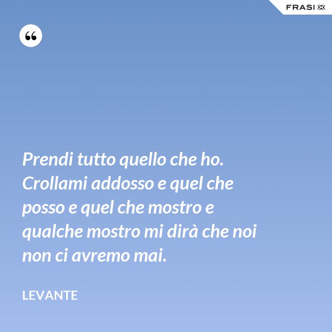 Prendi tutto quello che ho. Crollami addosso e quel che posso e quel che mostro e qualche mostro mi dirà che noi non ci avremo mai. - Levante