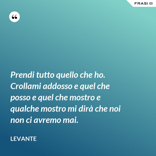 Prendi tutto quello che ho. Crollami addosso e quel che posso e quel che mostro e qualche mostro mi dirà che noi non ci avremo mai. - Levante