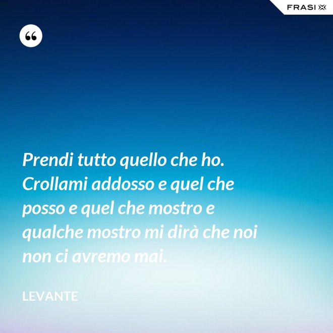 Prendi tutto quello che ho. Crollami addosso e quel che posso e quel che mostro e qualche mostro mi dirà che noi non ci avremo mai. - Levante