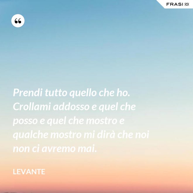 Prendi tutto quello che ho. Crollami addosso e quel che posso e quel che mostro e qualche mostro mi dirà che noi non ci avremo mai. - Levante
