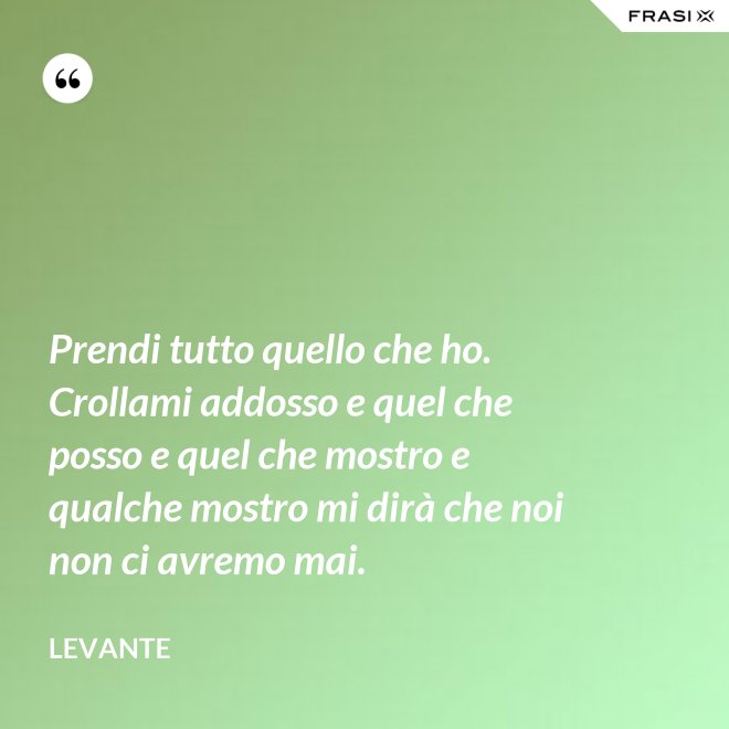Prendi tutto quello che ho. Crollami addosso e quel che posso e quel che mostro e qualche mostro mi dirà che noi non ci avremo mai. - Levante