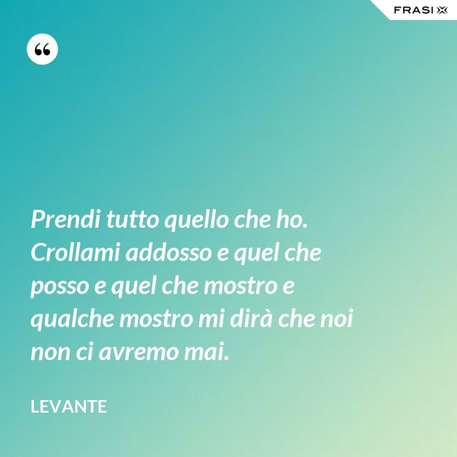 Prendi tutto quello che ho. Crollami addosso e quel che posso e quel che mostro e qualche mostro mi dirà che noi non ci avremo mai. - Levante