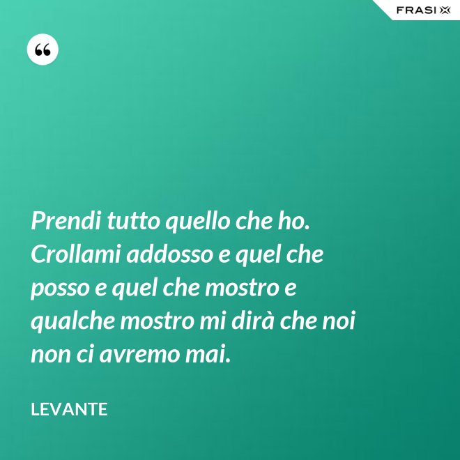 Prendi tutto quello che ho. Crollami addosso e quel che posso e quel che mostro e qualche mostro mi dirà che noi non ci avremo mai. - Levante