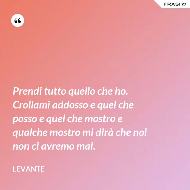 Prendi tutto quello che ho. Crollami addosso e quel che posso e quel che mostro e qualche mostro mi dirà che noi non ci avremo mai. - Levante