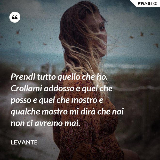 Prendi tutto quello che ho. Crollami addosso e quel che posso e quel che mostro e qualche mostro mi dirà che noi non ci avremo mai. - Levante