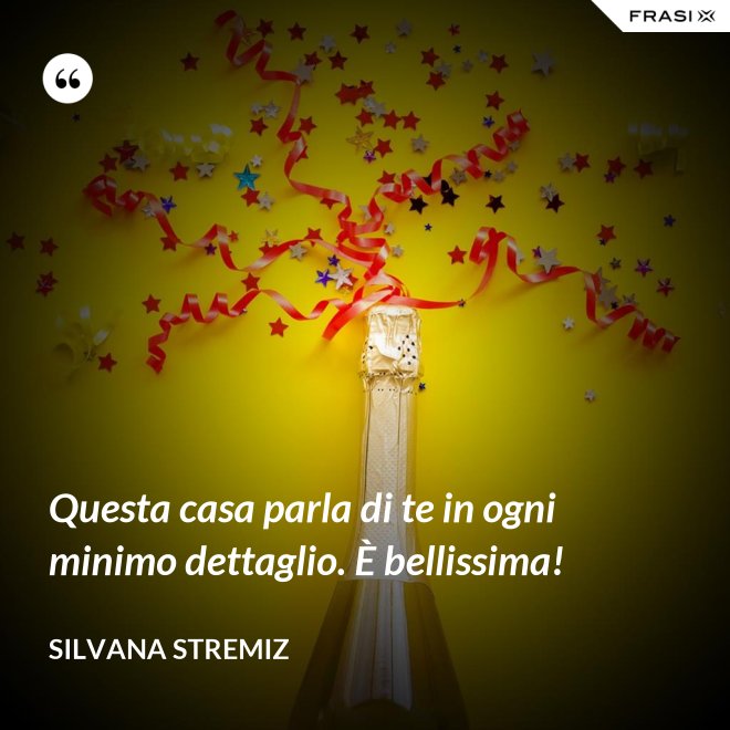 Questa casa parla di te in ogni minimo dettaglio. È bellissima! - Silvana Stremiz