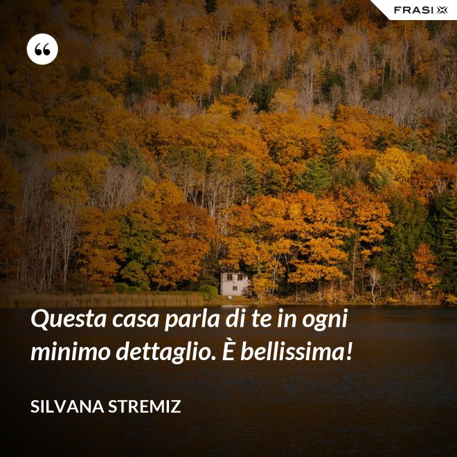 Questa casa parla di te in ogni minimo dettaglio. È bellissima! - Silvana Stremiz