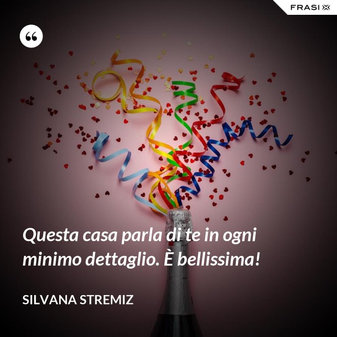 Questa casa parla di te in ogni minimo dettaglio. È bellissima! - Silvana Stremiz