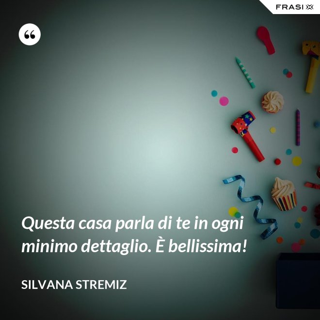 Questa casa parla di te in ogni minimo dettaglio. È bellissima! - Silvana Stremiz