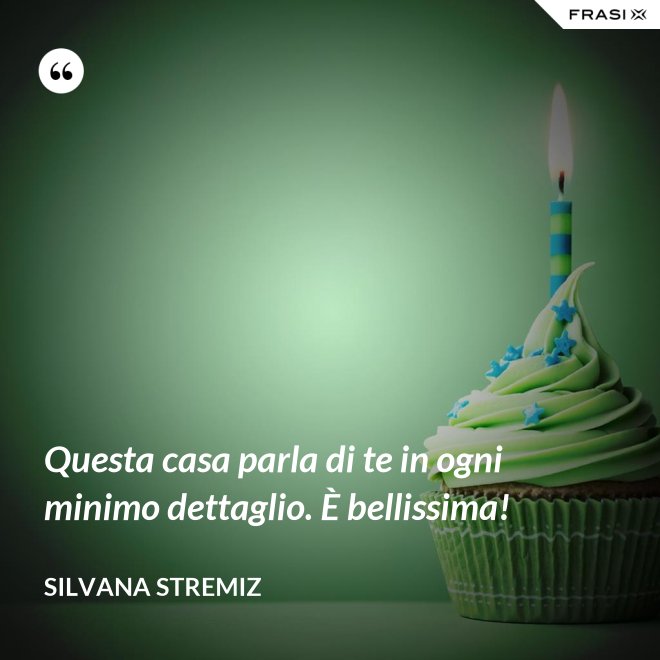 Questa casa parla di te in ogni minimo dettaglio. È bellissima! - Silvana Stremiz