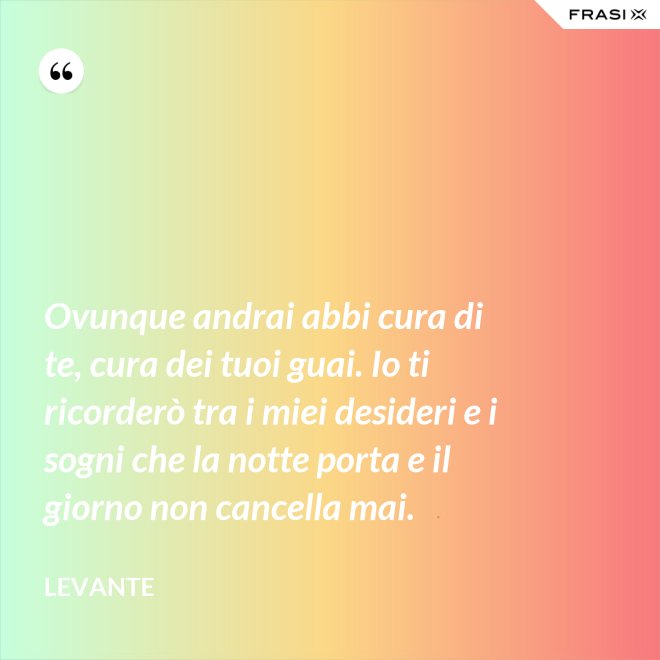 Ovunque andrai abbi cura di te, cura dei tuoi guai. Io ti ricorderò tra i miei desideri e i sogni che la notte porta e il giorno non cancella mai. - Levante