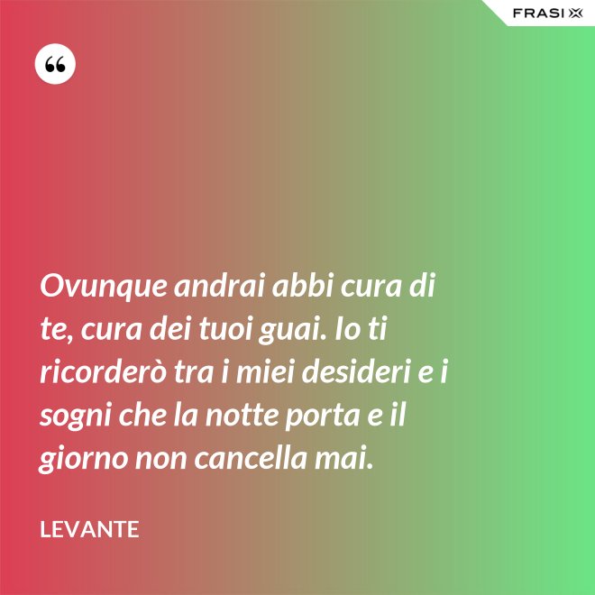 Ovunque andrai abbi cura di te, cura dei tuoi guai. Io ti ricorderò tra i miei desideri e i sogni che la notte porta e il giorno non cancella mai. - Levante