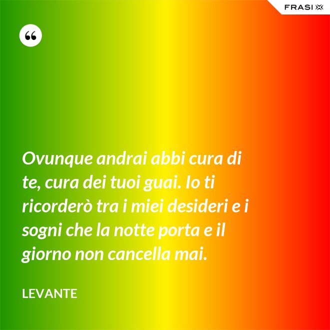 Ovunque andrai abbi cura di te, cura dei tuoi guai. Io ti ricorderò tra i miei desideri e i sogni che la notte porta e il giorno non cancella mai. - Levante