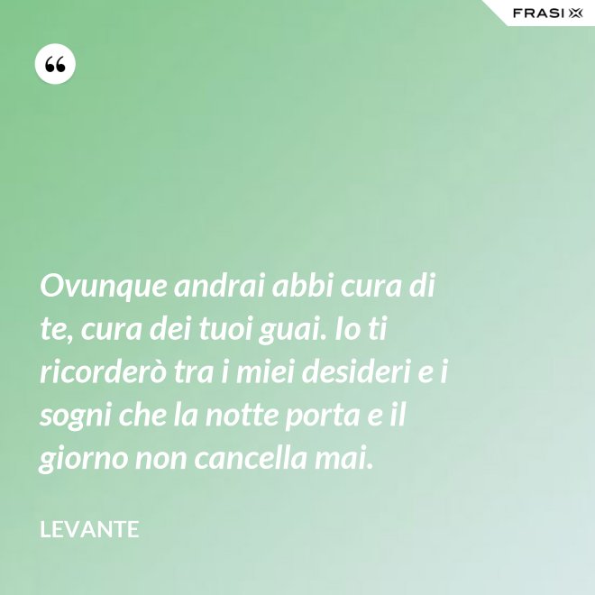 Ovunque andrai abbi cura di te, cura dei tuoi guai. Io ti ricorderò tra i miei desideri e i sogni che la notte porta e il giorno non cancella mai. - Levante