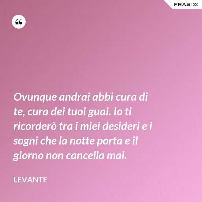 Ovunque andrai abbi cura di te, cura dei tuoi guai. Io ti ricorderò tra i miei desideri e i sogni che la notte porta e il giorno non cancella mai. - Levante