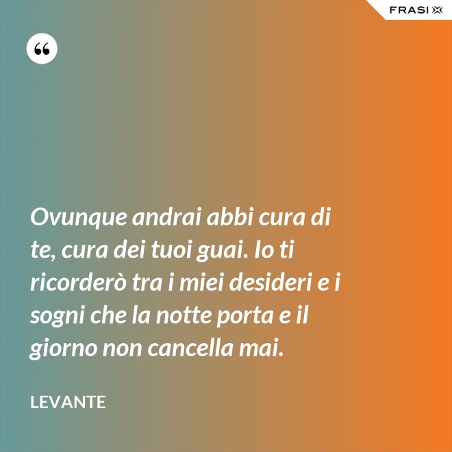 Ovunque andrai abbi cura di te, cura dei tuoi guai. Io ti ricorderò tra i miei desideri e i sogni che la notte porta e il giorno non cancella mai. - Levante