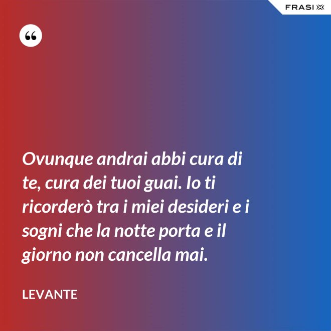 Ovunque andrai abbi cura di te, cura dei tuoi guai. Io ti ricorderò tra i miei desideri e i sogni che la notte porta e il giorno non cancella mai. - Levante