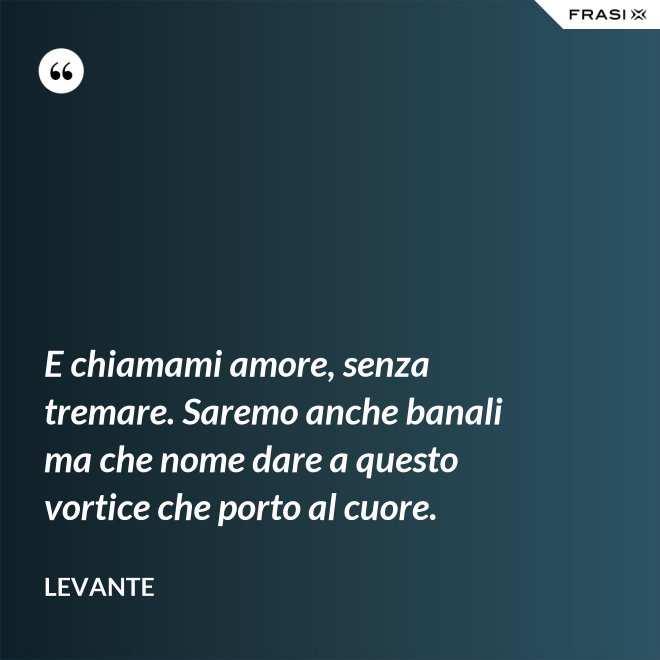 E chiamami amore, senza tremare. Saremo anche banali ma che nome dare a questo vortice che porto al cuore. - Levante