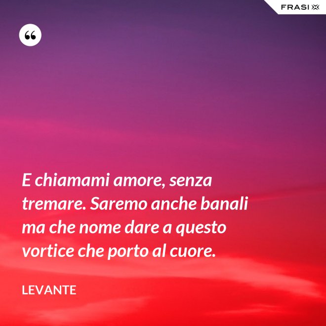 E chiamami amore, senza tremare. Saremo anche banali ma che nome dare a questo vortice che porto al cuore. - Levante