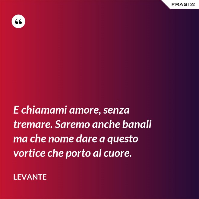 E chiamami amore, senza tremare. Saremo anche banali ma che nome dare a questo vortice che porto al cuore. - Levante