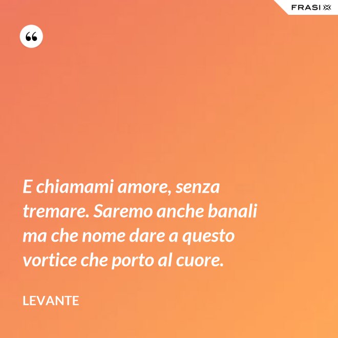 E chiamami amore, senza tremare. Saremo anche banali ma che nome dare a questo vortice che porto al cuore. - Levante