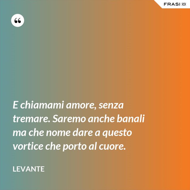 E chiamami amore, senza tremare. Saremo anche banali ma che nome dare a questo vortice che porto al cuore. - Levante