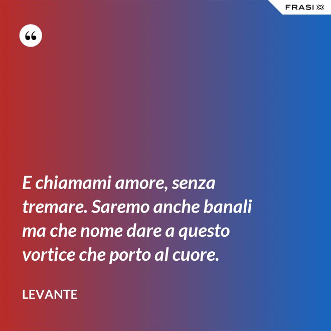 E chiamami amore, senza tremare. Saremo anche banali ma che nome dare a questo vortice che porto al cuore. - Levante