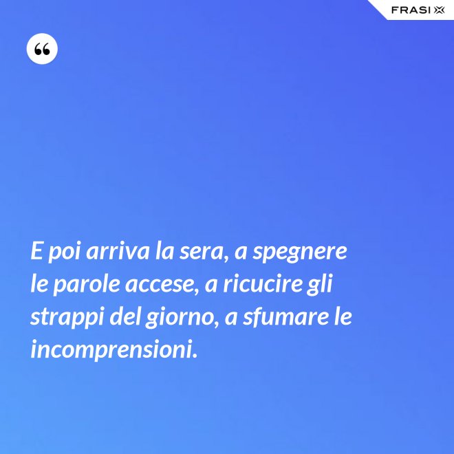 E poi arriva la sera, a spegnere le parole accese, a ricucire gli strappi del giorno, a sfumare le incomprensioni. - Anonimo