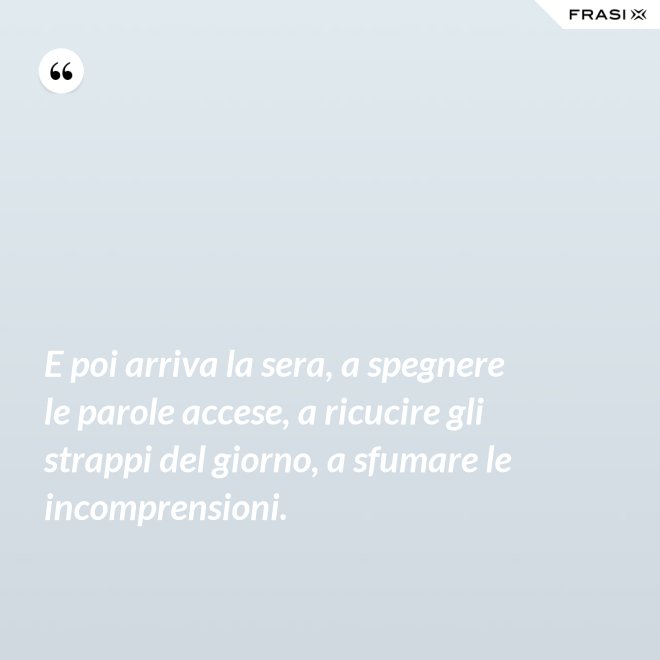 E poi arriva la sera, a spegnere le parole accese, a ricucire gli strappi del giorno, a sfumare le incomprensioni. - Anonimo