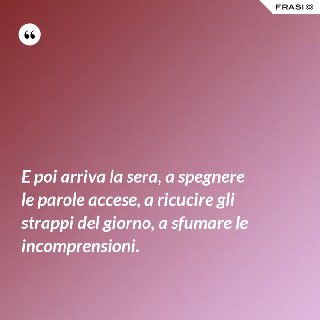 E poi arriva la sera, a spegnere le parole accese, a ricucire gli strappi del giorno, a sfumare le incomprensioni. - Anonimo