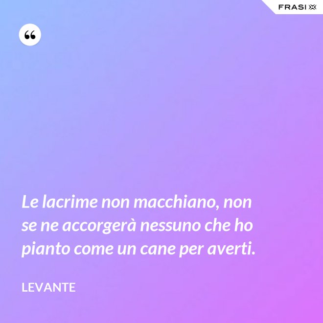 Le lacrime non macchiano, non se ne accorgerà nessuno che ho pianto come un cane per averti. - Levante