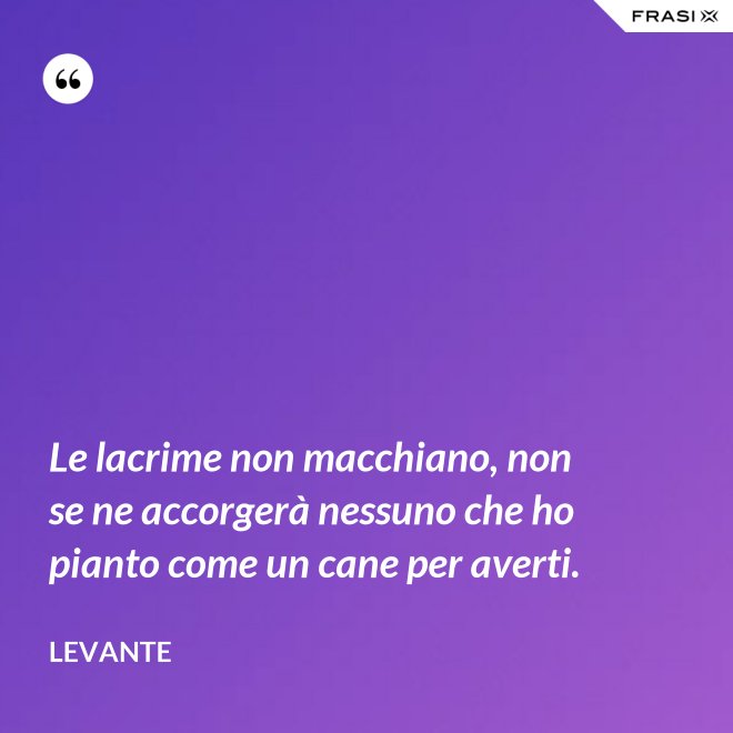Le lacrime non macchiano, non se ne accorgerà nessuno che ho pianto come un cane per averti. - Levante