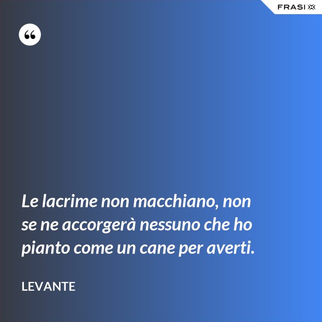 Le lacrime non macchiano, non se ne accorgerà nessuno che ho pianto come un cane per averti. - Levante