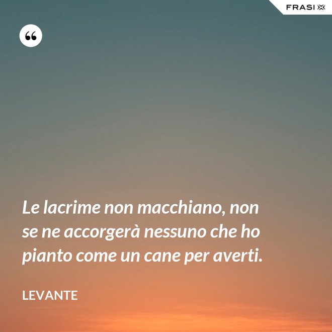 Le lacrime non macchiano, non se ne accorgerà nessuno che ho pianto come un cane per averti. - Levante