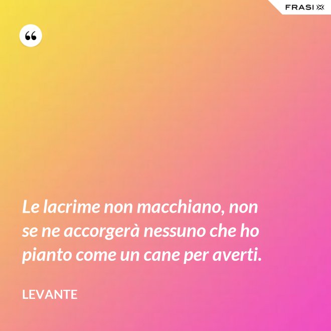 Le lacrime non macchiano, non se ne accorgerà nessuno che ho pianto come un cane per averti. - Levante