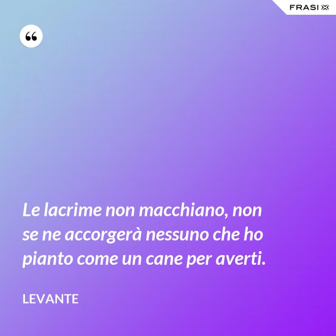 Le lacrime non macchiano, non se ne accorgerà nessuno che ho pianto come un cane per averti. - Levante