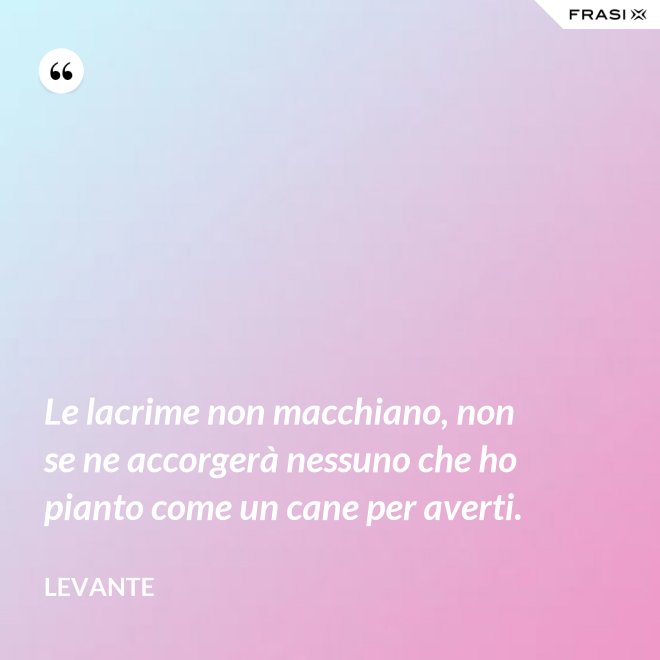 Le lacrime non macchiano, non se ne accorgerà nessuno che ho pianto come un cane per averti. - Levante