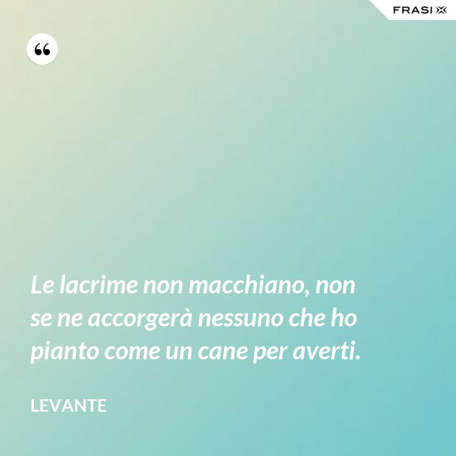 Le lacrime non macchiano, non se ne accorgerà nessuno che ho pianto come un cane per averti. - Levante