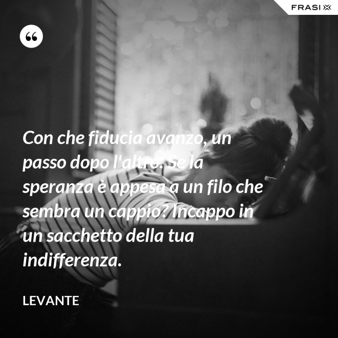 Con che fiducia avanzo, un passo dopo l'altro. Se la speranza è appesa a un filo che sembra un cappio? Incappo in un sacchetto della tua indifferenza. - Levante