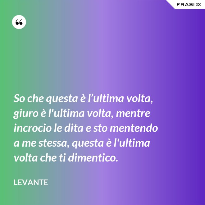 So che questa è l’ultima volta, giuro è l'ultima volta, mentre incrocio le dita e sto mentendo a me stessa, questa è l'ultima volta che ti dimentico. - Levante